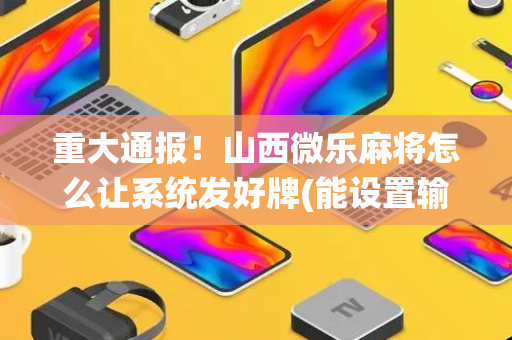重大通报！山西微乐麻将怎么让系统发好牌(能设置输赢吗)
