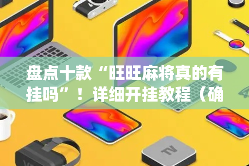 盘点十款“旺旺麻将真的有挂吗”！详细开挂教程（确实真的有挂)-抖音