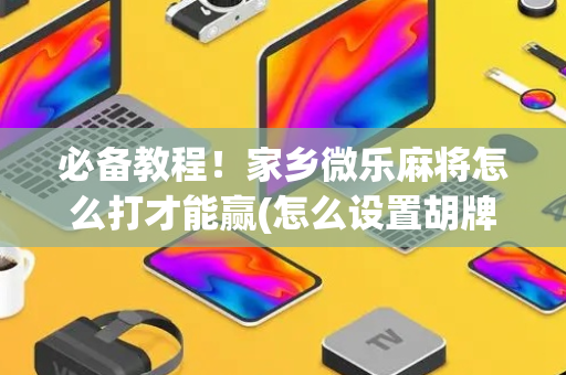 必备教程！家乡微乐麻将怎么打才能赢(怎么设置胡牌)