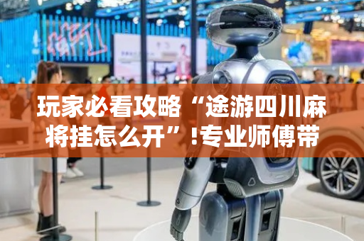 玩家必看攻略“途游四川麻将挂怎么开”!专业师傅带你一起了解（详细教程）-抖音