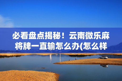 必看盘点揭秘！云南微乐麻将牌一直输怎么办(怎么样来好牌)
