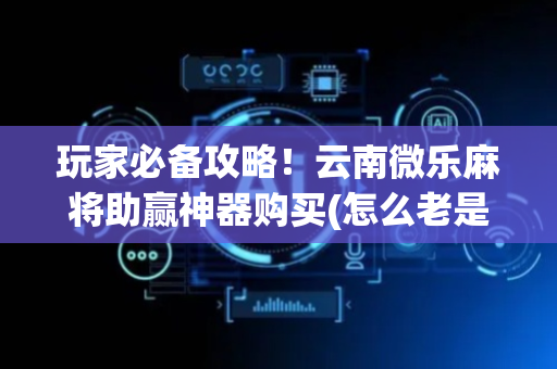 玩家必备攻略！云南微乐麻将助赢神器购买(怎么老是输)