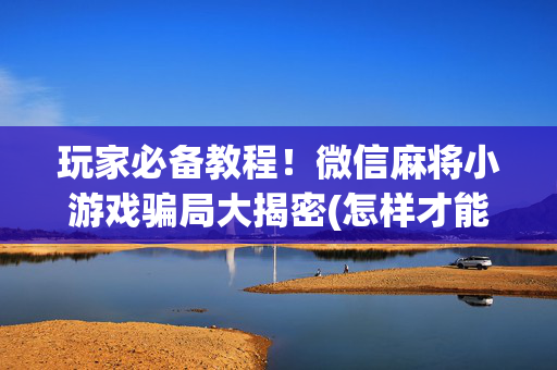 玩家必备教程！微信麻将小游戏骗局大揭密(怎样才能有好牌)