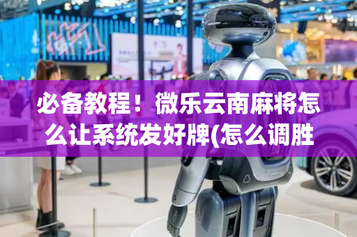 必备教程！微乐云南麻将怎么让系统发好牌(怎么调胜率)