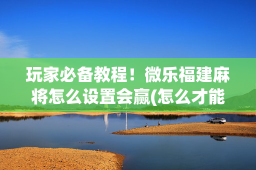 玩家必备教程！微乐福建麻将怎么设置会赢(怎么才能起到好牌)