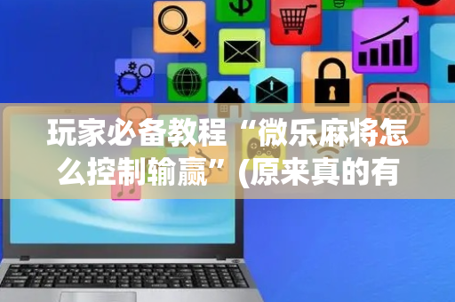 玩家必备教程“微乐麻将怎么控制输赢”(原来真的有挂)-抖音