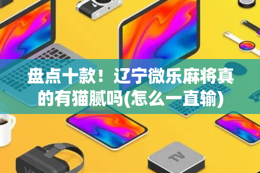 盘点十款！辽宁微乐麻将真的有猫腻吗(怎么一直输)