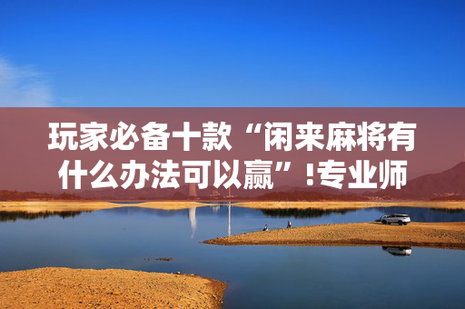 玩家必备十款“闲来麻将有什么办法可以赢”!专业师傅带你一起了解（详细教程）-抖音