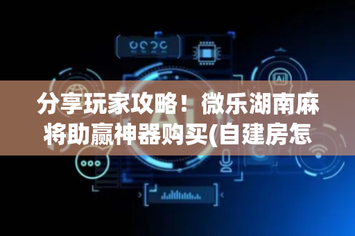 分享玩家攻略！微乐湖南麻将助赢神器购买(自建房怎么赢)