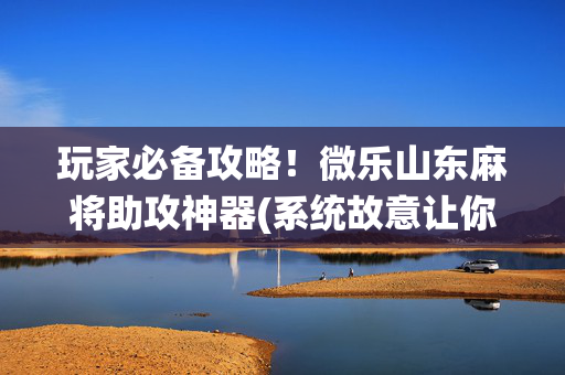 玩家必备攻略！微乐山东麻将助攻神器(系统故意让你输)
