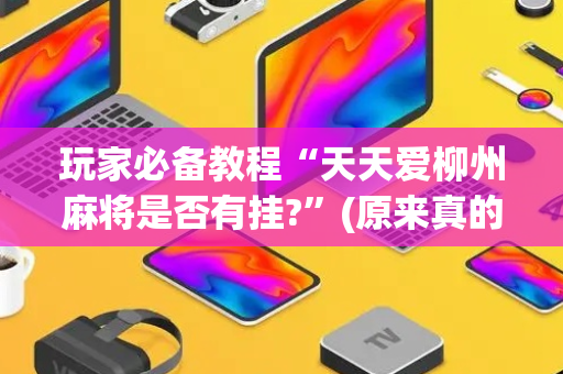 玩家必备教程“天天爱柳州麻将是否有挂?”(原来真的有挂)-抖音
