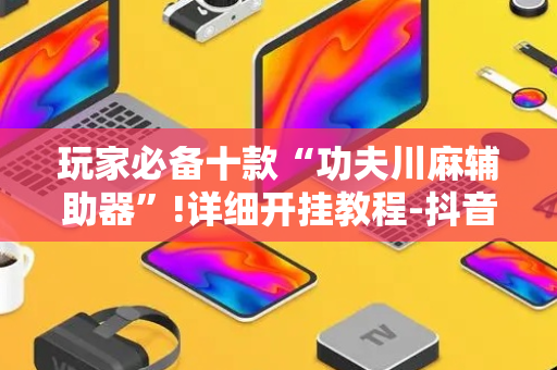 玩家必备十款“功夫川麻辅助器”!详细开挂教程-抖音