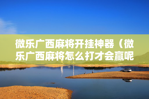 微乐广西麻将开挂神器（微乐广西麻将怎么打才会赢呢）