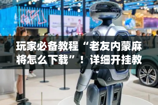 玩家必备教程“老友内蒙麻将怎么下载”！详细开挂教程（确实真的有挂)-抖音