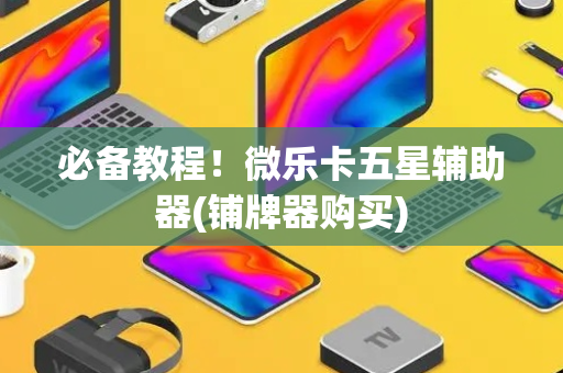 必备教程！微乐卡五星辅助器(铺牌器购买)