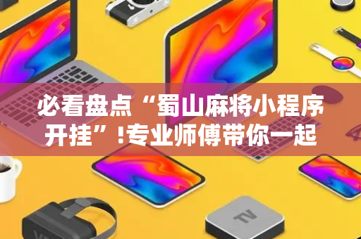 必看盘点“蜀山麻将小程序开挂”!专业师傅带你一起了解（详细教程）-抖音