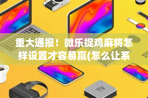 重大通报！微乐捉鸡麻将怎样设置才容易赢(怎么让系统给你发好牌)