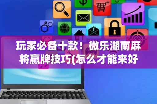 玩家必备十款！微乐湖南麻将赢牌技巧(怎么才能来好牌)