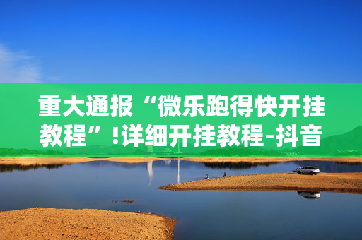重大通报“微乐跑得快开挂教程”!详细开挂教程-抖音