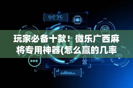 玩家必备十款！微乐广西麻将专用神器(怎么赢的几率大)