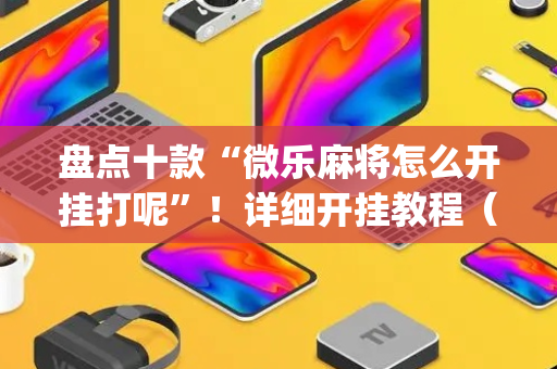 盘点十款“微乐麻将怎么开挂打呢”！详细开挂教程（确实真的有挂)-抖音