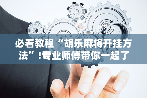必看教程“胡乐麻将开挂方法”!专业师傅带你一起了解（详细教程）-抖音