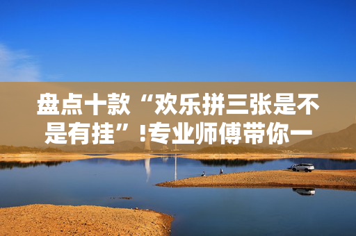 盘点十款“欢乐拼三张是不是有挂”!专业师傅带你一起了解（详细教程）-抖音