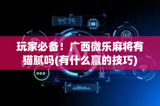 玩家必备！广西微乐麻将有猫腻吗(有什么赢的技巧)