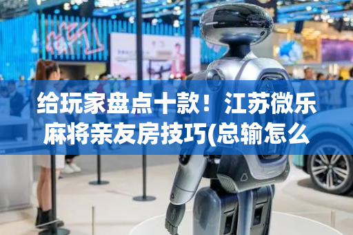 给玩家盘点十款！江苏微乐麻将亲友房技巧(总输怎么回事)