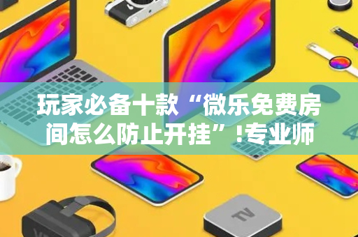 玩家必备十款“微乐免费房间怎么防止开挂”!专业师傅带你一起了解（详细教程）-抖音