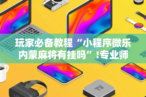玩家必备教程“小程序微乐内蒙麻将有挂吗”!专业师傅带你一起了解（详细教程）-抖音