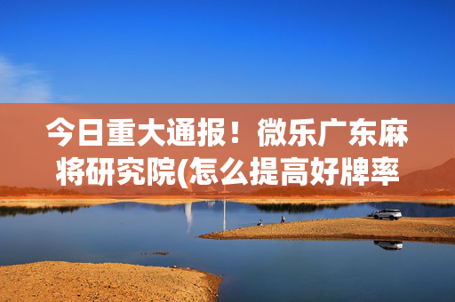 今日重大通报！微乐广东麻将研究院(怎么提高好牌率)