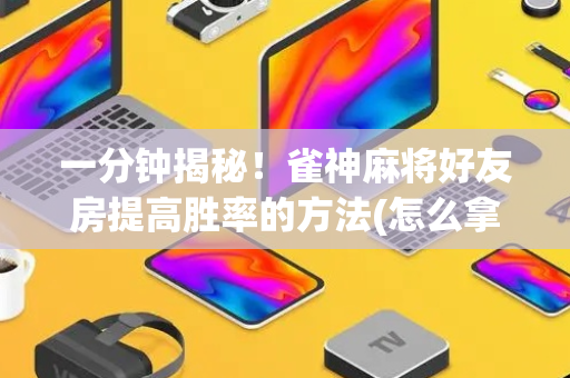 一分钟揭秘！雀神麻将好友房提高胜率的方法(怎么拿到好牌)