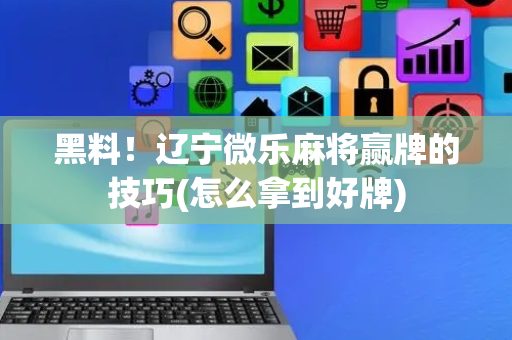 黑料！辽宁微乐麻将赢牌的技巧(怎么拿到好牌)