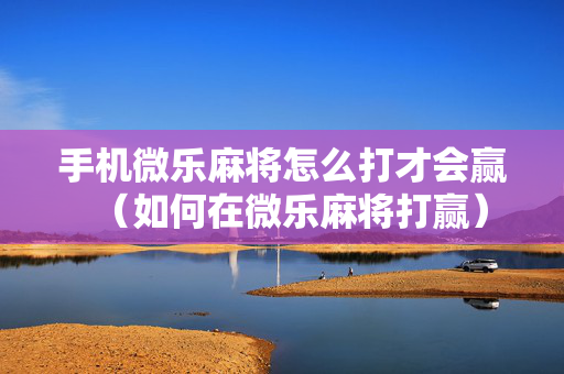 手机微乐麻将怎么打才会赢（如何在微乐麻将打赢）