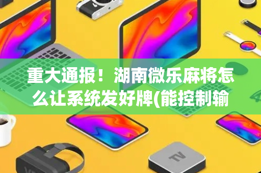 重大通报！湖南微乐麻将怎么让系统发好牌(能控制输赢吗)