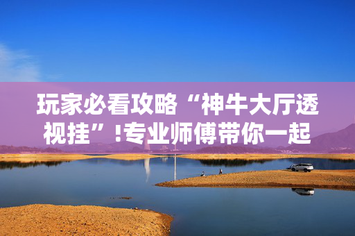 玩家必看攻略“神牛大厅透视挂”!专业师傅带你一起了解（详细教程）-抖音