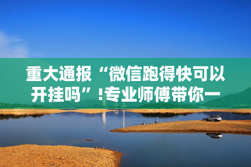 重大通报“微信跑得快可以开挂吗”!专业师傅带你一起了解（详细教程）-抖音