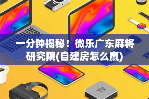一分钟揭秘！微乐广东麻将研究院(自建房怎么赢)