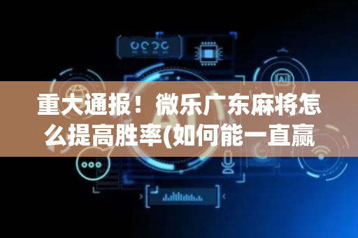 重大通报！微乐广东麻将怎么提高胜率(如何能一直赢)