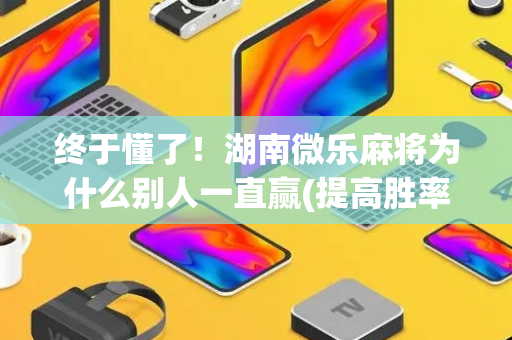 终于懂了！湖南微乐麻将为什么别人一直赢(提高胜率办法)