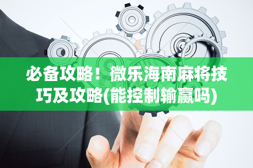 必备攻略！微乐海南麻将技巧及攻略(能控制输赢吗)