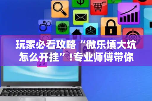 玩家必看攻略“微乐填大坑怎么开挂”!专业师傅带你一起了解（详细教程）-抖音