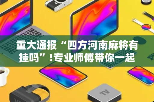 重大通报“四方河南麻将有挂吗”!专业师傅带你一起了解（详细教程）-抖音