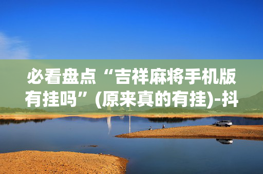 必看盘点“吉祥麻将手机版有挂吗”(原来真的有挂)-抖音