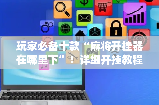 玩家必备十款“麻将开挂器在哪里下”！详细开挂教程（确实真的有挂)-抖音