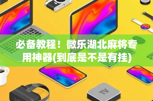 必备教程！微乐湖北麻将专用神器(到底是不是有挂)