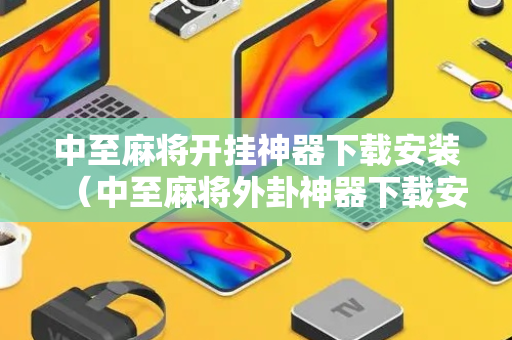 中至麻将开挂神器下载安装（中至麻将外卦神器下载安装是真的吗?）