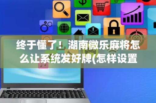 终于懂了！湖南微乐麻将怎么让系统发好牌(怎样设置才容易赢)