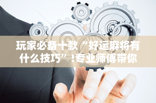 玩家必备十款“好运麻将有什么技巧”!专业师傅带你一起了解（详细教程）-抖音